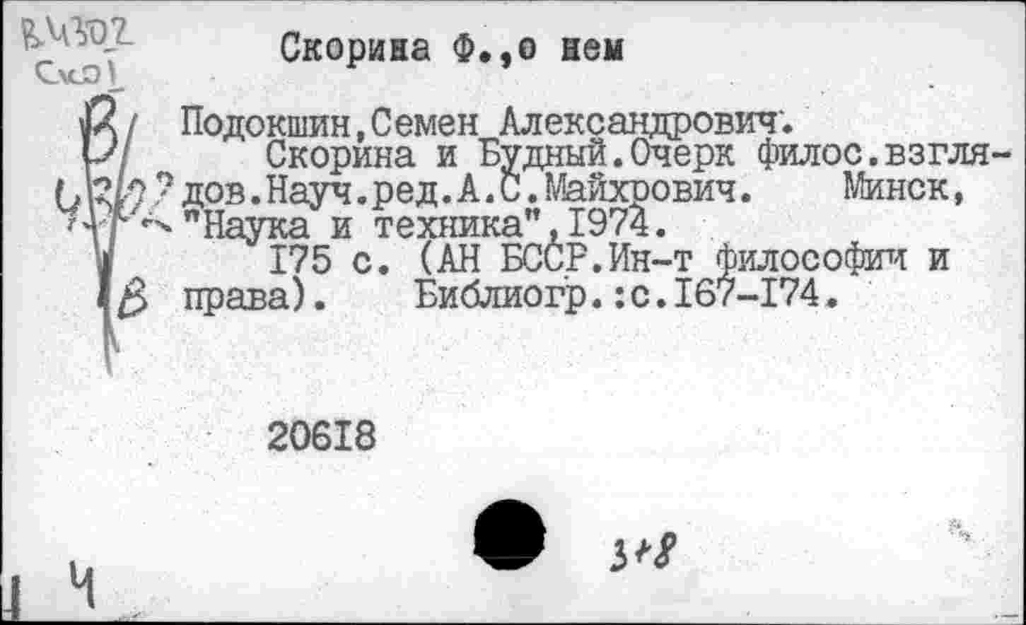 ﻿
Скорина Ф.,о нем
«X/ Подокшин,Семен Александрович.
р/ Скорина и Будный.Очерк филос.взгля С Ж ? дов. Науч. ред. А. С. Майхрович.	Минск,
Ц р<ч"Наука и техника”,1974.
I 175 с. (АН БССР.Ин-т философии и
I права).	Библиогр.: с. 167-174.
20618
3^